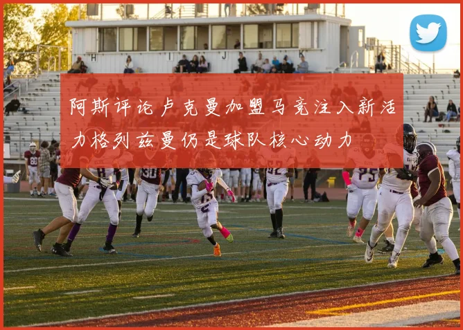 阿斯评论卢克曼加盟马竞注入新活力格列兹曼仍是球队核心动力