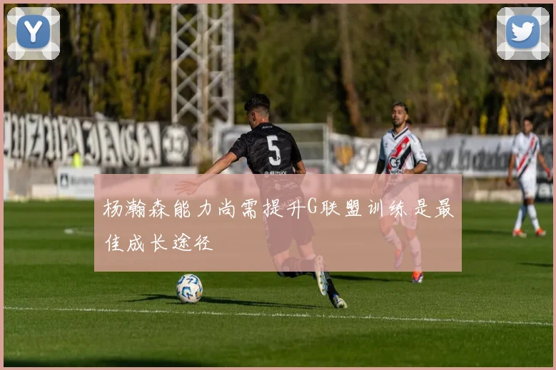 杨瀚森能力尚需提升G联盟训练是最佳成长途径