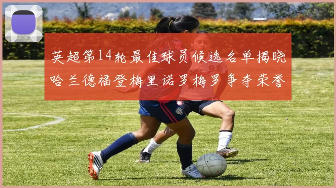 英超第14轮最佳球员候选名单揭晓哈兰德福登梅里诺罗梅罗争夺荣誉