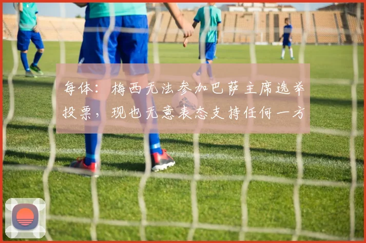 每体：梅西无法参加巴萨主席选举投票，现也无意表态支持任何一方