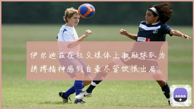 伊尔迪兹在社交媒体上激励球队为拼搏精神感到自豪尽管饮恨出局