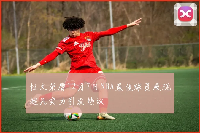 拉文荣膺12月7日NBA最佳球员展现超凡实力引发热议