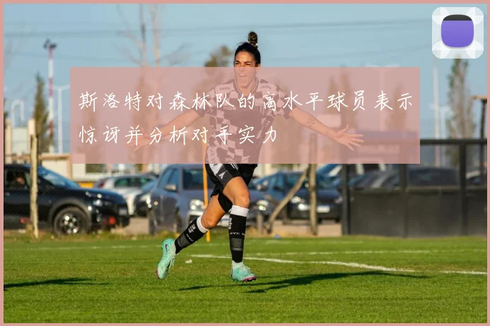 斯洛特对森林队的高水平球员表示惊讶并分析对手实力
