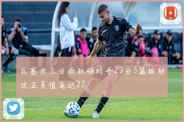 瓦塞尔三分雨狂砸对手23分5篮板助攻正负值高达22