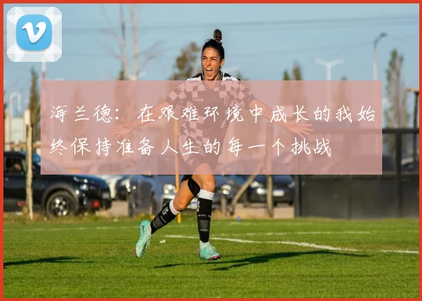 海兰德：在艰难环境中成长的我始终保持准备人生的每一个挑战