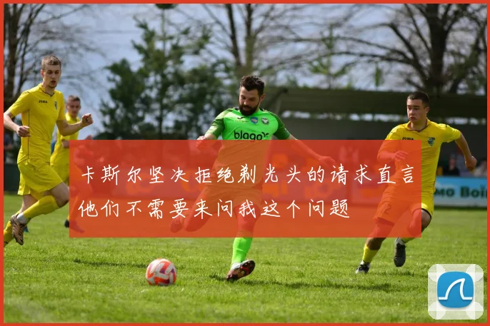 卡斯尔坚决拒绝剃光头的请求直言他们不需要来问我这个问题