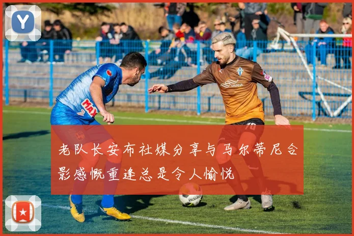 老队长安布社媒分享与马尔蒂尼合影感慨重逢总是令人愉悦