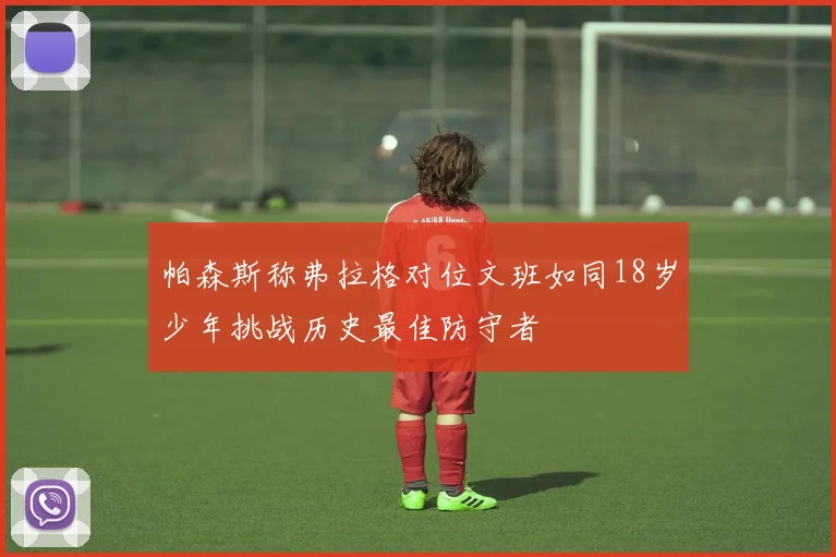 帕森斯称弗拉格对位文班如同18岁少年挑战历史最佳防守者