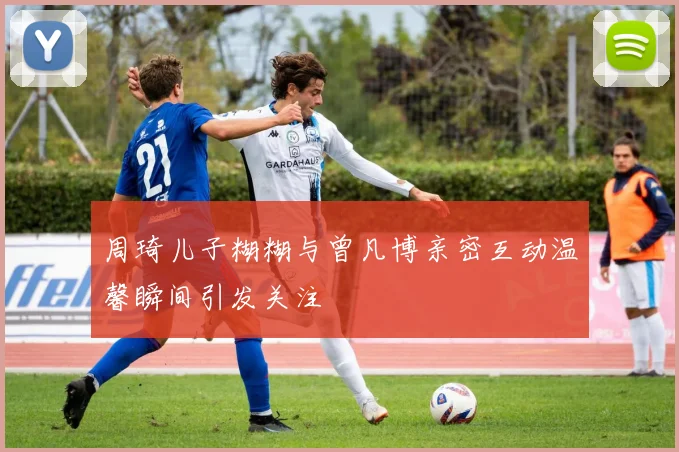 周琦儿子糊糊与曾凡博亲密互动温馨瞬间引发关注