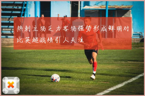 热刺主场乏力客场强势形成鲜明对比英超战绩引人关注