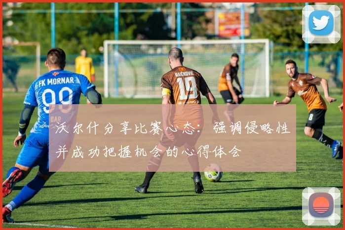 沃尔什分享比赛心态：强调侵略性并成功把握机会的心得体会