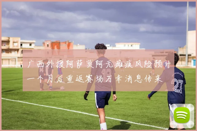 广西外援阿萨莫阿无瘫痪风险预计一个月后重返赛场万幸消息传来