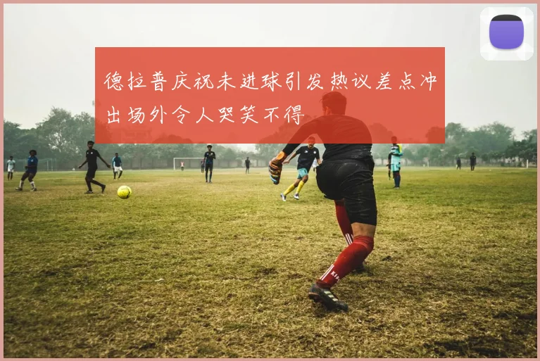 德拉普庆祝未进球引发热议差点冲出场外令人哭笑不得