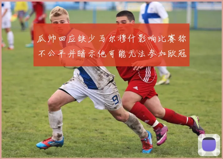 瓜帅回应缺少马尔穆什影响比赛称不公平并暗示他可能无法参加欧冠