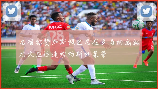 名宿称赞加斯佩里尼在罗马的成就尤文应迅速续约斯帕莱蒂