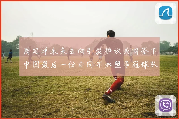 周定洋未来去向引发热议或将签下中国最后一份合同不加盟争冠球队