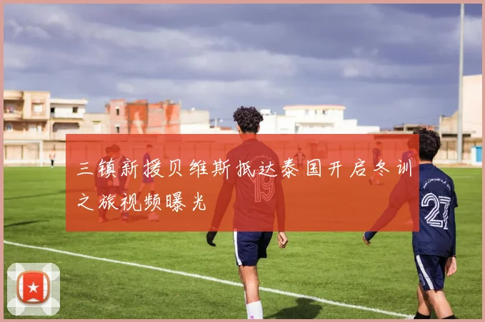 三镇新援贝维斯抵达泰国开启冬训之旅视频曝光