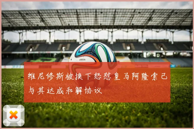 维尼修斯被换下怒怼皇马阿隆索已与其达成和解协议