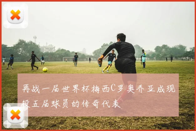 再战一届世界杯梅西C罗奥乔亚成现役五届球员的传奇代表