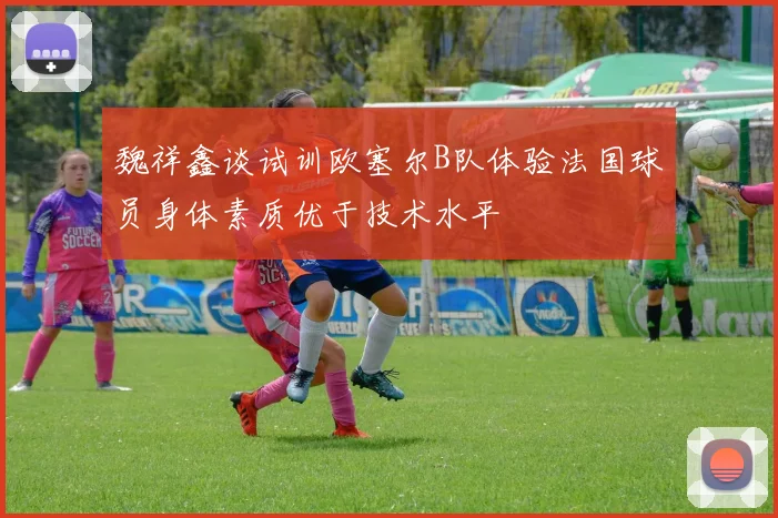 魏祥鑫谈试训欧塞尔B队体验法国球员身体素质优于技术水平