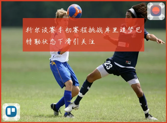 科尔谈赛季初赛程挑战库里追梦巴特勒状态下滑引关注