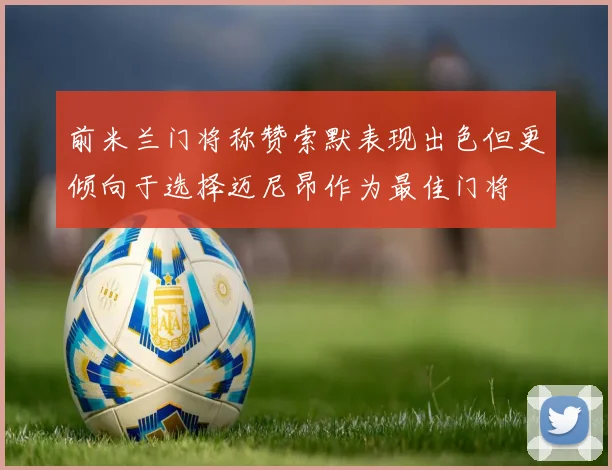 前米兰门将称赞索默表现出色但更倾向于选择迈尼昂作为最佳门将