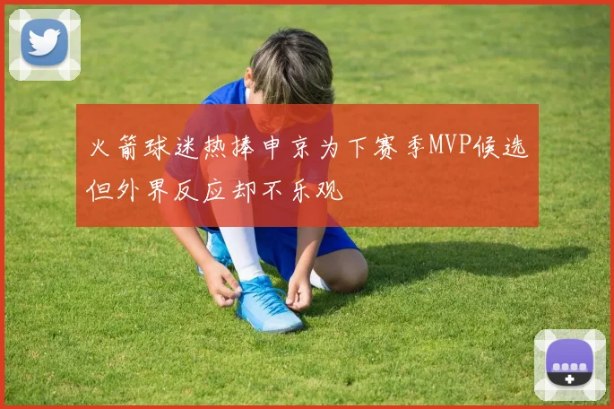 火箭球迷热捧申京为下赛季MVP候选但外界反应却不乐观