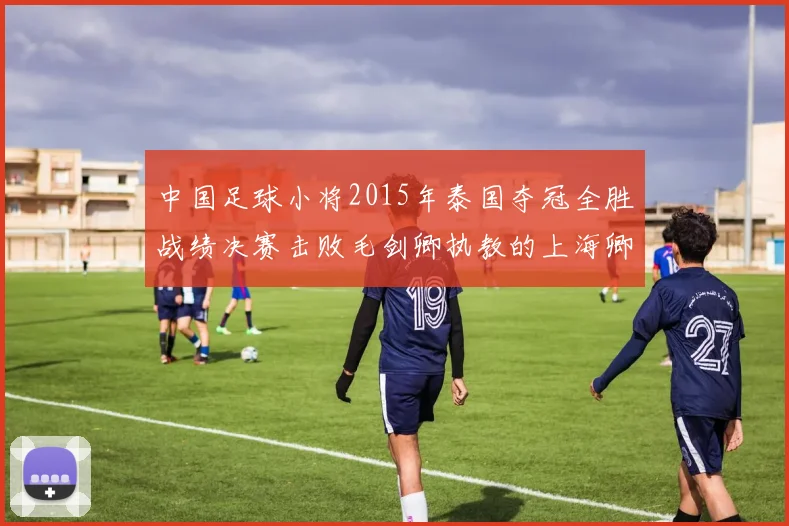 中国足球小将2015年泰国夺冠全胜战绩决赛击败毛剑卿执教的上海卿训