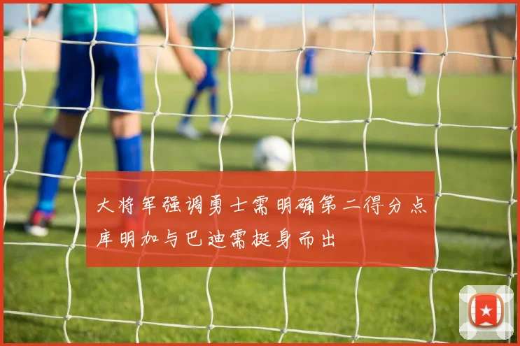 大将军强调勇士需明确第二得分点库明加与巴迪需挺身而出