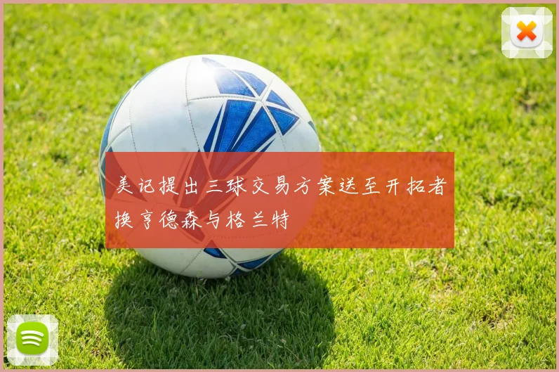 美记提出三球交易方案送至开拓者换亨德森与格兰特