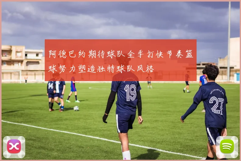 阿德巴约期待球队全季打快节奏篮球努力塑造独特球队风格