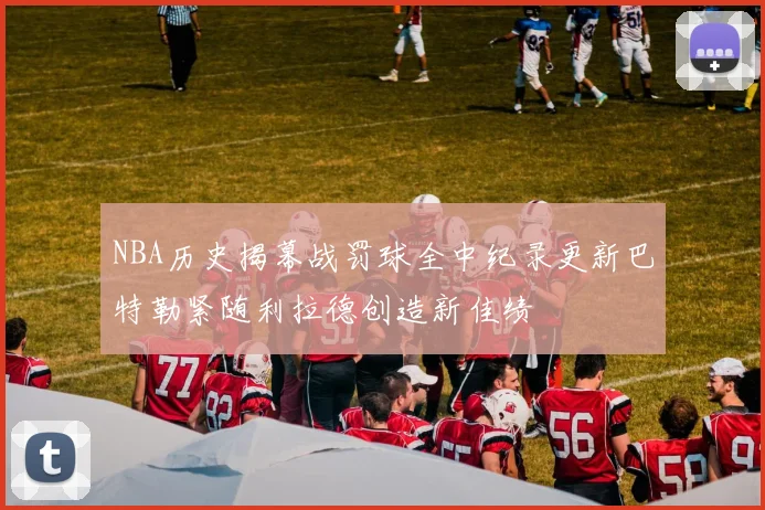 NBA历史揭幕战罚球全中纪录更新巴特勒紧随利拉德创造新佳绩