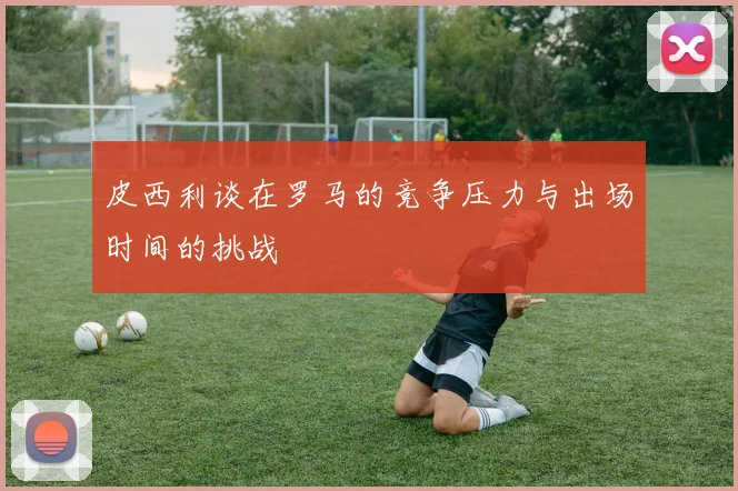 皮西利谈在罗马的竞争压力与出场时间的挑战