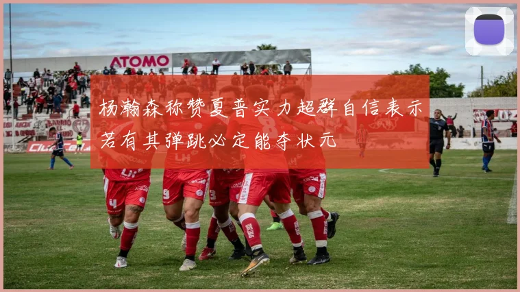 杨瀚森称赞夏普实力超群自信表示若有其弹跳必定能夺状元