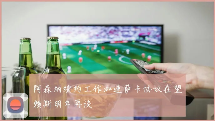 阿森纳续约工作加速萨卡协议在望赖斯明年再谈