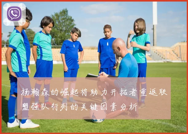 杨瀚森的崛起将助力开拓者重返联盟强队行列的关键因素分析