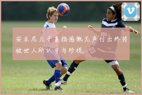安东尼儿子基扬感慨无声付出终将被世人所认可与珍视