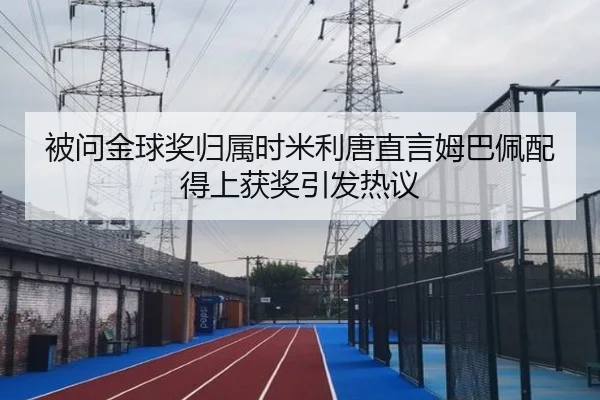 被问金球奖归属时米利唐直言姆巴佩配得上获奖引发热议